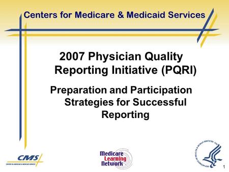 1 Centers for Medicare & Medicaid Services 2007 Physician Quality Reporting Initiative (PQRI) Preparation and Participation Strategies for Successful Reporting.