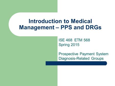 Introduction to Medical Management – PPS and DRGs ISE 468 ETM 568 Spring 2015 Prospective Payment System Diagnosis-Related Groups.