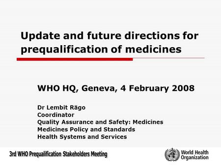 Update and future directions for prequalification of medicines WHO HQ, Geneva, 4 February 2008 Dr Lembit Rägo Coordinator Quality Assurance and Safety: