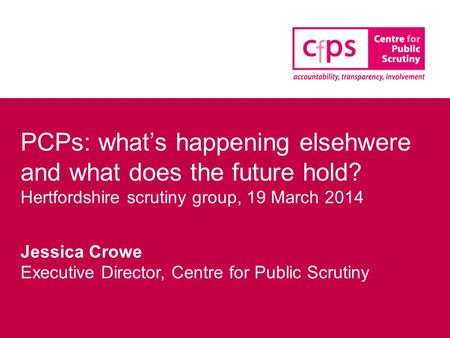 PCPs: what’s happening elsehwere and what does the future hold? Hertfordshire scrutiny group, 19 March 2014 Jessica Crowe Executive Director, Centre for.