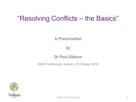 “Resolving Conflicts – the Basics” A Presentation by Dr Paul Gibson CBAA Conference, Hobart – 23 October 2010 12010 The Trillium Group.