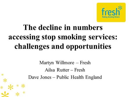 The decline in numbers accessing stop smoking services: challenges and opportunities Martyn Willmore – Fresh Ailsa Rutter – Fresh Dave Jones – Public Health.