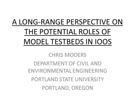 A LONG-RANGE PERSPECTIVE ON THE POTENTIAL ROLES OF MODEL TESTBEDS IN IOOS CHRIS MOOERS DEPARTMENT OF CIVIL AND ENVIRONMENTAL ENGINEERING PORTLAND STATE.
