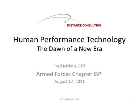 Human Performance Technology The Dawn of a New Era Fred Nickols, CPT Armed Forces Chapter ISPI August 17, 2011 © Fred Nickols 20111.