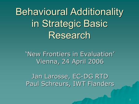 1 Behavioural Additionality in Strategic Basic Research ‘New Frontiers in Evaluation’ Vienna, 24 April 2006 Jan Larosse, EC-DG RTD Paul Schreurs, IWT Flanders.
