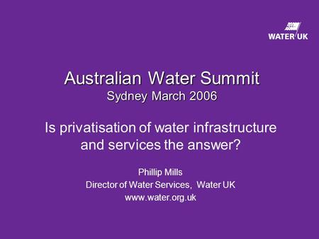 Australian Water Summit Sydney March 2006 Is privatisation of water infrastructure and services the answer? Phillip Mills Director of Water Services, Water.