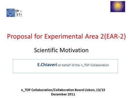 E.Chiaveri on behalf of the n_TOF Collaboration n_TOF Collaboration/Collaboration Board Lisbon, 13/15 December 2011 Proposal for Experimental Area 2(EAR-2)