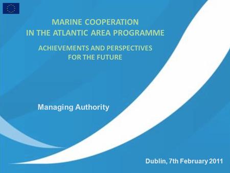 Dublin, 7th February 2011 MARINE COOPERATION IN THE ATLANTIC AREA PROGRAMME ACHIEVEMENTS AND PERSPECTIVES FOR THE FUTURE Managing Authority.