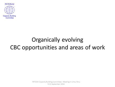 Organically evolving CBC opportunities and areas of work INTOSAI Capacity Building Committee - Meeting in Lima, Peru 9-11 September 2014.