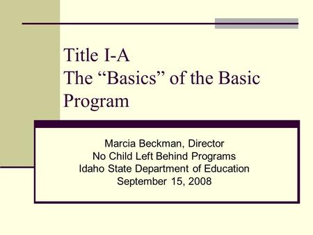 Title I-A The “Basics” of the Basic Program Marcia Beckman, Director No Child Left Behind Programs Idaho State Department of Education September 15, 2008.