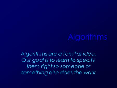 Algorithms Algorithms are a familiar idea. Our goal is to learn to specify them right so someone or something else does the work.