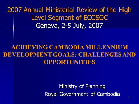1 2007 Annual Ministerial Review of the High Level Segment of ECOSOC Geneva, 2-5 July, 2007 Ministry of Planning Royal Government of Cambodia ACHIEVING.