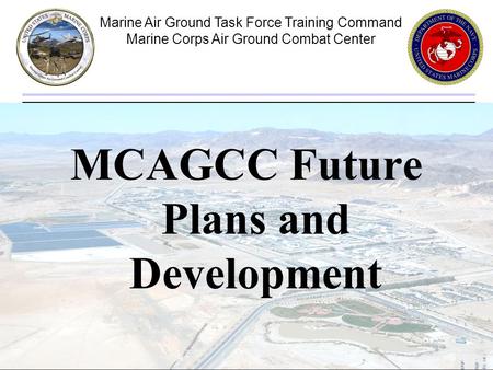 Marine Air Ground Task Force Training Command Marine Corps Air Ground Combat Center 1 MCAGCC Future Plans and Development.