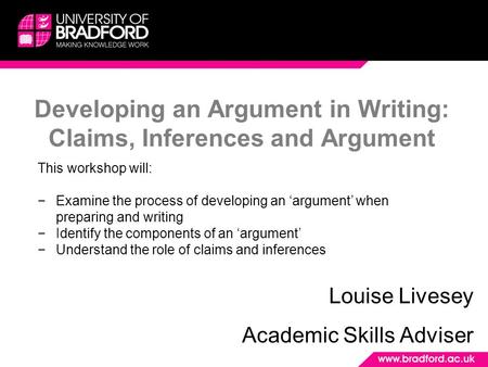 Developing an Argument in Writing: Claims, Inferences and Argument Louise Livesey Academic Skills Adviser This workshop will: −Examine the process of developing.