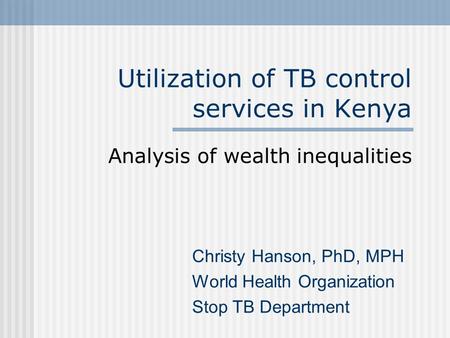 Utilization of TB control services in Kenya Analysis of wealth inequalities Christy Hanson, PhD, MPH World Health Organization Stop TB Department.
