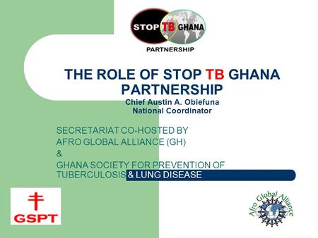 THE ROLE OF STOP TB GHANA PARTNERSHIP Chief Austin A. Obiefuna National Coordinator SECRETARIAT CO-HOSTED BY AFRO GLOBAL ALLIANCE (GH) & GHANA SOCIETY.