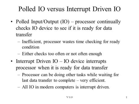 V 0.91 Polled IO versus Interrupt Driven IO Polled Input/Output (IO) – processor continually checks IO device to see if it is ready for data transfer –Inefficient,