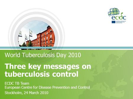 Three key messages on tuberculosis control World Tuberculosis Day 2010 ECDC TB Team European Centre for Disease Prevention and Control Stockholm, 24 March.