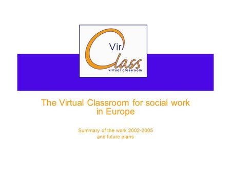 VIRCLASS The Virtual Classroom for social work in Europe Summary of the work 2002-2005 and future plans.