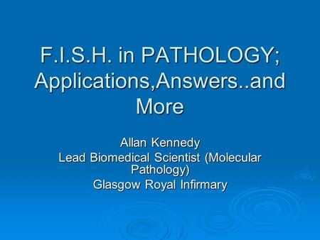 F.I.S.H. in PATHOLOGY; Applications,Answers..and More Allan Kennedy Lead Biomedical Scientist (Molecular Pathology) Glasgow Royal Infirmary.