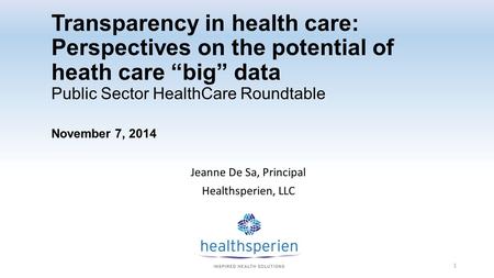 Transparency in health care: Perspectives on the potential of heath care “big” data Public Sector HealthCare Roundtable November 7, 2014 Jeanne De Sa,