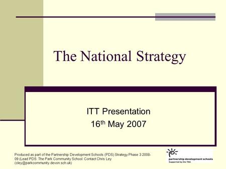 The National Strategy ITT Presentation 16 th May 2007 Produced as part of the Partnership Development Schools (PDS) Strategy Phase 3 2008- 09 (Lead PDS:
