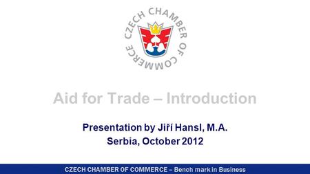 CZECH CHAMBER OF COMMERCE – Bench mark in Business Aid for Trade – Introduction Presentation by Jiří Hansl, M.A. Serbia, October 2012.