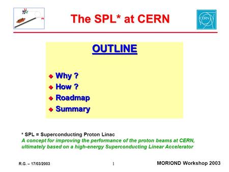 R.G. – 17/03/2003 MORIOND Workshop 2003 1 The SPL* at CERN OUTLINE  Why ?  How ?  Roadmap  Summary * SPL = Superconducting Proton Linac A concept for.