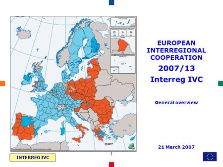 INTERREG IVC 1 EUROPEAN INTERREGIONAL COOPERATION 2007/13 Interreg IVC General overview 21 March 2007.