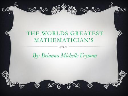 THE WORLDS GREATEST MATHEMATICIAN'S By: Brianna Michelle Fryman.