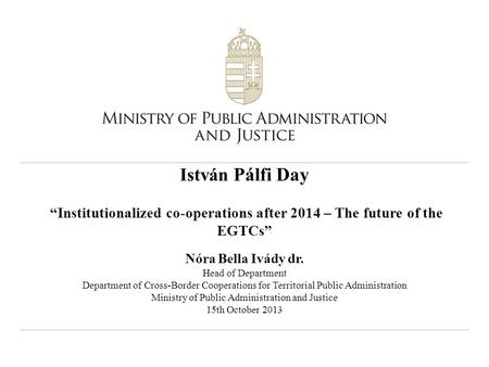 István Pálfi Day “Institutionalized co-operations after 2014 – The future of the EGTCs” Nóra Bella Ivády dr. Head of Department Department of Cross-Border.