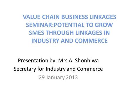 VALUE CHAIN BUSINESS LINKAGES SEMINAR:POTENTIAL TO GROW SMES THROUGH LINKAGES IN INDUSTRY AND COMMERCE Presentation by: Mrs A. Shonhiwa Secretary for Industry.