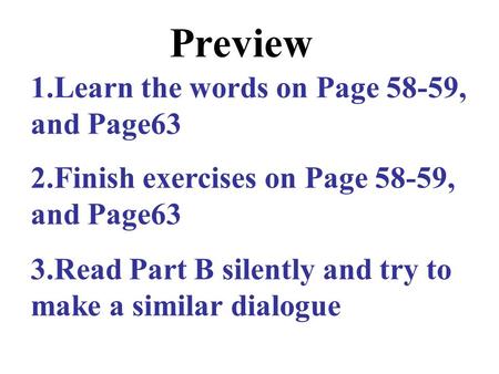 Preview 1.Learn the words on Page 58-59, and Page63 2.Finish exercises on Page 58-59, and Page63 3.Read Part B silently and try to make a similar dialogue.