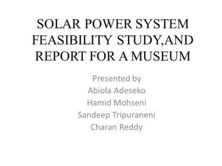 SOLAR POWER SYSTEM FEASIBILITY STUDY,AND REPORT FOR A MUSEUM Presented by Abiola Adeseko Hamid Mohseni Sandeep Tripuraneni Charan Reddy.