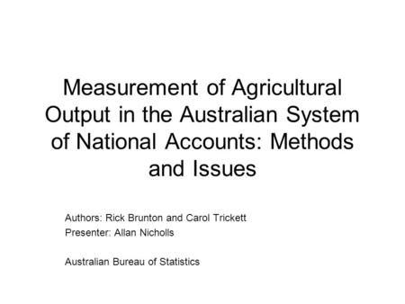 Measurement of Agricultural Output in the Australian System of National Accounts: Methods and Issues Authors: Rick Brunton and Carol Trickett Presenter: