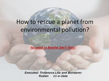 How to rescue a planet from environmental pollution? You want to Breathe Don't litter! Executed: Trufanova Lilia and Bondarev Ruslan 11-a class.