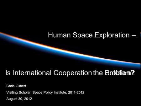 Human Space Exploration – Is International Cooperation Chris Gilbert Visiting Scholar, Space Policy Institute, 2011-2012 August 30, 2012 the Solution?