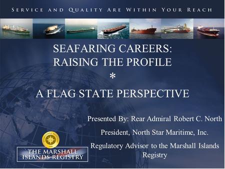 SEAFARING CAREERS: RAISING THE PROFILE * A FLAG STATE PERSPECTIVE Presented By: Rear Admiral Robert C. North President, North Star Maritime, Inc. Regulatory.