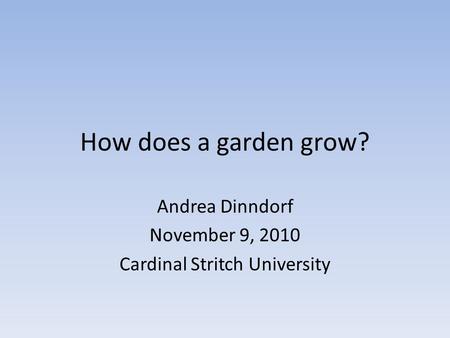 How does a garden grow? Andrea Dinndorf November 9, 2010 Cardinal Stritch University.