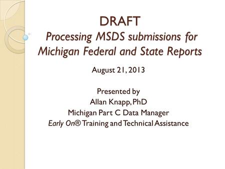 DRAFT Processing MSDS submissions for Michigan Federal and State Reports August 21, 2013 Presented by Allan Knapp, PhD Michigan Part C Data Manager Early.