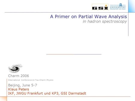 A Primer on Partial Wave Analysis in hadron spectroscopy Charm 2006 International Conference on Tau-Charm Physics Beijing, June 5-7 Klaus Peters IKF, JWGU.