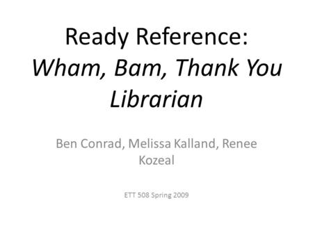 Ready Reference: Wham, Bam, Thank You Librarian Ben Conrad, Melissa Kalland, Renee Kozeal ETT 508 Spring 2009.