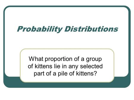 Probability Distributions What proportion of a group of kittens lie in any selected part of a pile of kittens?
