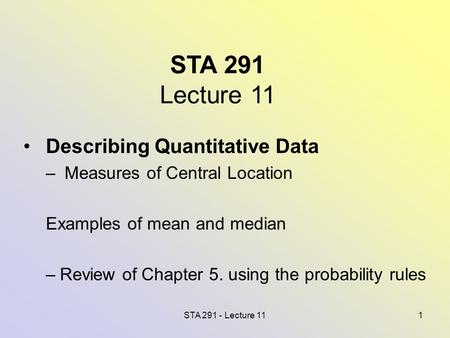 STA 291 - Lecture 111 STA 291 Lecture 11 Describing Quantitative Data – Measures of Central Location Examples of mean and median –Review of Chapter 5.