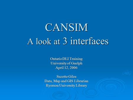CANSIM A look at 3 interfaces Ontario DLI Training University of Guelph April 12, 2006 Suzette Giles Data, Map and GIS Librarian Ryerson University Library.