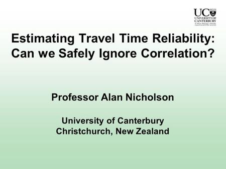 Estimating Travel Time Reliability: Can we Safely Ignore Correlation? Professor Alan Nicholson University of Canterbury Christchurch, New Zealand.