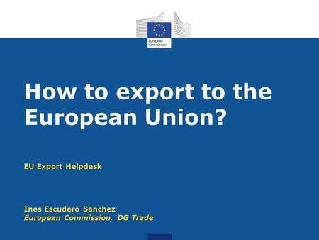 EU Export Helpdesk Ines Escudero Sanchez European Commission, DG Trade How to export to the European Union?
