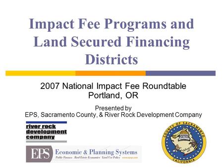 Impact Fee Programs and Land Secured Financing Districts 2007 National Impact Fee Roundtable Portland, OR Presented by EPS, Sacramento County, & River.