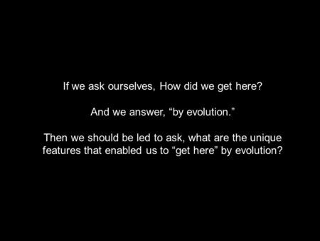 If we ask ourselves, How did we get here? And we answer, “by evolution.” Then we should be led to ask, what are the unique features that enabled us to.