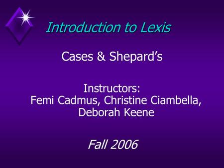 Introduction to Lexis Cases & Shepard’s Instructors: Femi Cadmus, Christine Ciambella, Deborah Keene Fall 2006.